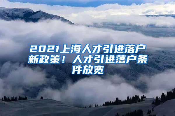 2021上海人才引進(jìn)落戶新政策！人才引進(jìn)落戶條件放寬