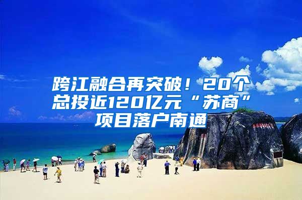 跨江融合再突破！20個(gè)總投近120億元“蘇商”項(xiàng)目落戶南通