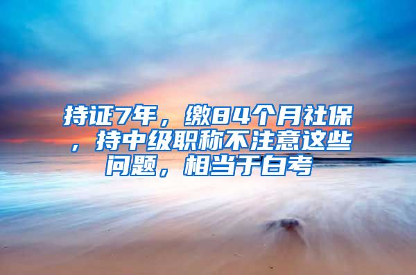 持證7年，繳84個(gè)月社保，持中級(jí)職稱不注意這些問題，相當(dāng)于白考