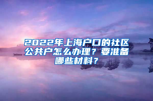 2022年上海戶口的社區(qū)公共戶怎么辦理？要準備哪些材料？