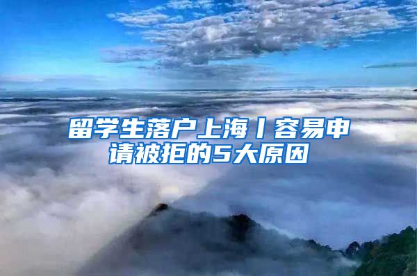 留學(xué)生落戶上海丨容易申請被拒的5大原因