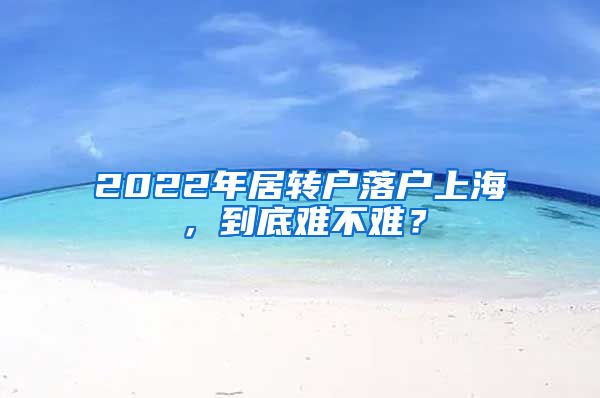 2022年居轉(zhuǎn)戶落戶上海，到底難不難？