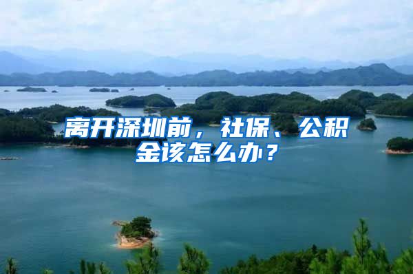 離開深圳前，社保、公積金該怎么辦？