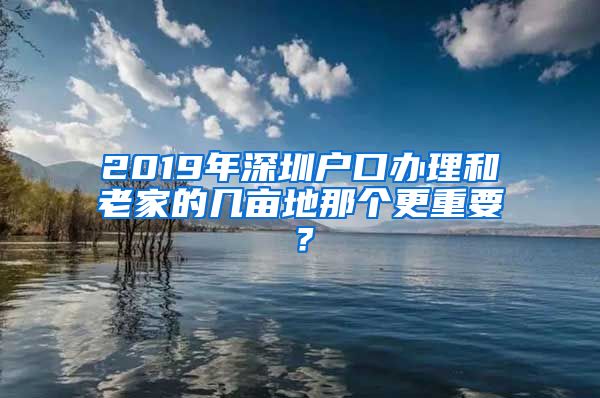 2019年深圳戶口辦理和老家的幾畝地那個更重要？