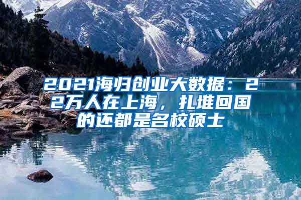 2021海歸創(chuàng)業(yè)大數(shù)據(jù)：22萬人在上海，扎堆回國的還都是名校碩士