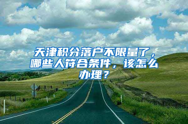 天津積分落戶不限量了，哪些人符合條件，該怎么辦理？