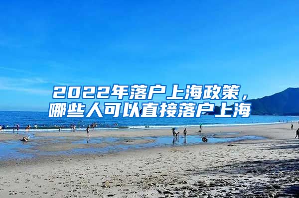 2022年落戶上海政策，哪些人可以直接落戶上海