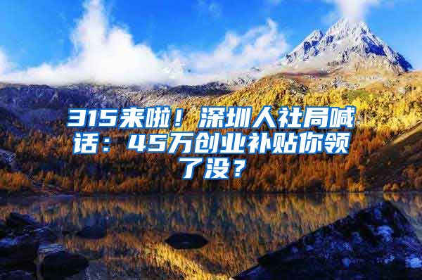 315來啦！深圳人社局喊話：45萬創(chuàng)業(yè)補(bǔ)貼你領(lǐng)了沒？