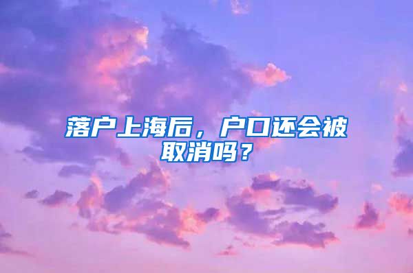 落戶上海后，戶口還會(huì)被取消嗎？