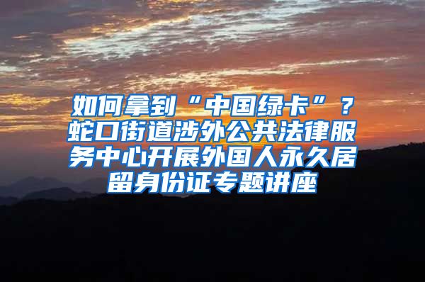 如何拿到“中國綠卡”？蛇口街道涉外公共法律服務中心開展外國人永久居留身份證專題講座