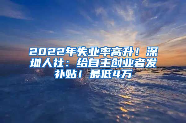 2022年失業(yè)率高升！深圳人社：給自主創(chuàng)業(yè)者發(fā)補(bǔ)貼！最低4萬