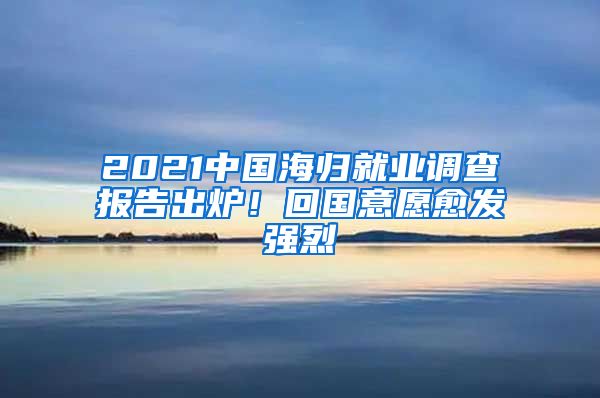 2021中國海歸就業(yè)調(diào)查報(bào)告出爐！回國意愿愈發(fā)強(qiáng)烈