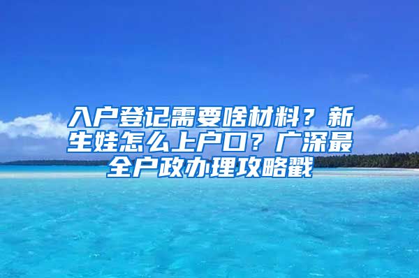 入戶登記需要啥材料？新生娃怎么上戶口？廣深最全戶政辦理攻略戳