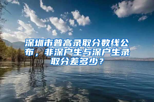 深圳市普高錄取分?jǐn)?shù)線(xiàn)公布，非深戶(hù)生與深戶(hù)生錄取分差多少？