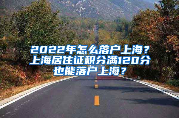 2022年怎么落戶上海？上海居住證積分滿120分也能落戶上海？