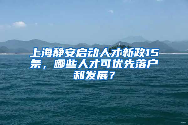 上海靜安啟動人才新政15條，哪些人才可優(yōu)先落戶和發(fā)展？