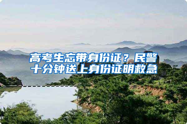 高考生忘帶身份證？民警十分鐘送上身份證明救急