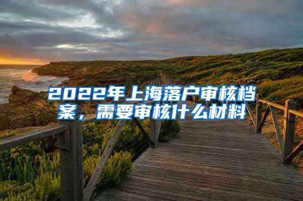 2022年上海落戶審核檔案，需要審核什么材料