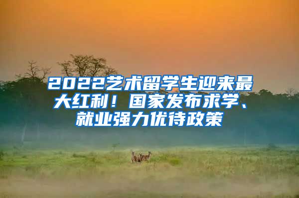 2022藝術(shù)留學(xué)生迎來最大紅利！國家發(fā)布求學(xué)、就業(yè)強(qiáng)力優(yōu)待政策