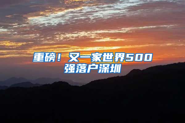 重磅！又一家世界500強(qiáng)落戶深圳