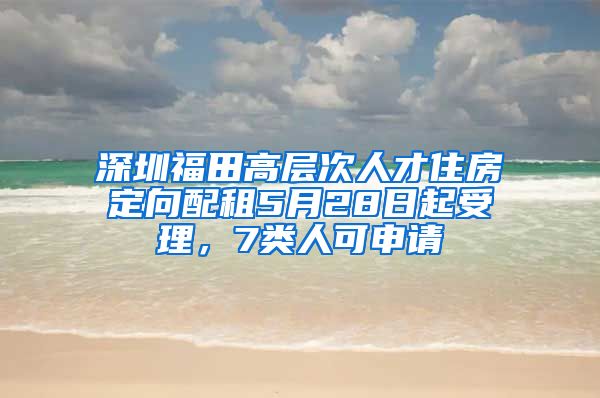 深圳福田高層次人才住房定向配租5月28日起受理，7類人可申請