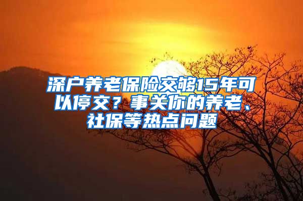 深戶養(yǎng)老保險(xiǎn)交夠15年可以停交？事關(guān)你的養(yǎng)老、社保等熱點(diǎn)問(wèn)題