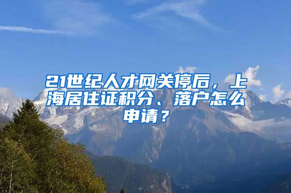 21世紀(jì)人才網(wǎng)關(guān)停后，上海居住證積分、落戶怎么申請？