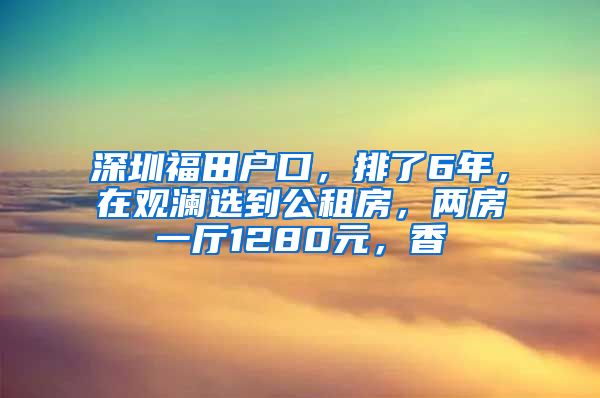 深圳福田戶口，排了6年，在觀瀾選到公租房，兩房一廳1280元，香