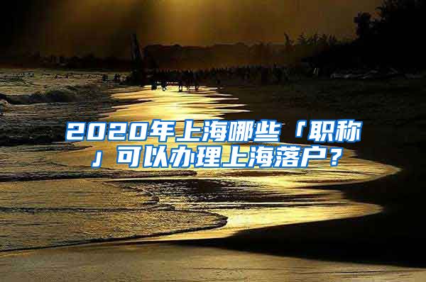 2020年上海哪些「職稱」可以辦理上海落戶？