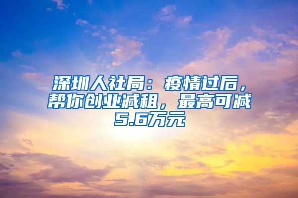 深圳人社局：疫情過(guò)后，幫你創(chuàng)業(yè)減租，最高可減5.6萬(wàn)元