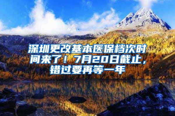 深圳更改基本醫(yī)保檔次時(shí)間來(lái)了！7月20日截止，錯(cuò)過(guò)要再等一年