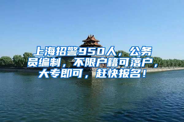 上海招警950人，公務員編制，不限戶籍可落戶，大專即可，趕快報名！