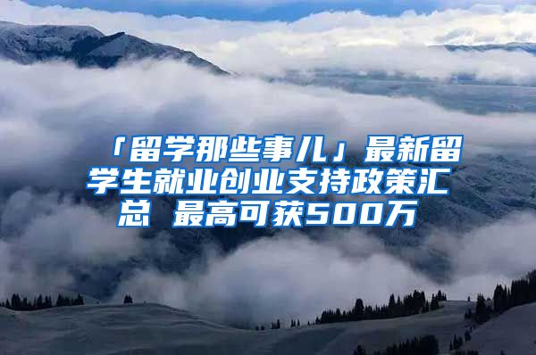 「留學那些事兒」最新留學生就業(yè)創(chuàng)業(yè)支持政策匯總 最高可獲500萬