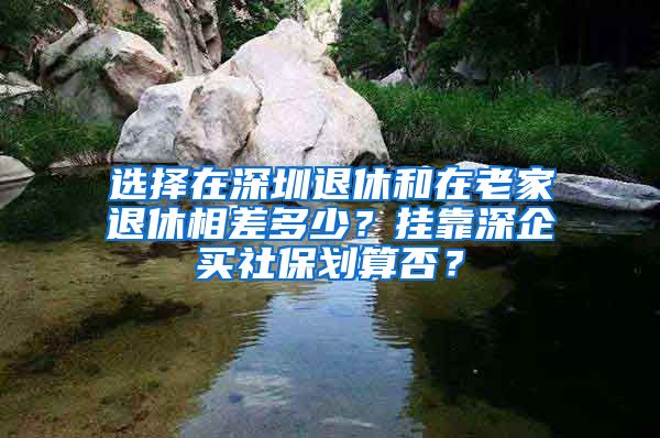 選擇在深圳退休和在老家退休相差多少？掛靠深企買社保劃算否？