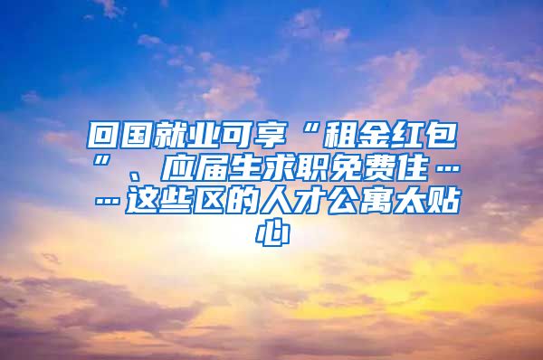 回國就業(yè)可享“租金紅包”、應屆生求職免費住……這些區(qū)的人才公寓太貼心