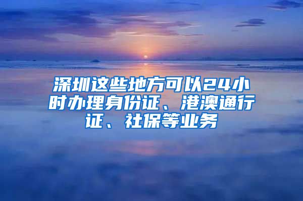 深圳這些地方可以24小時辦理身份證、港澳通行證、社保等業(yè)務(wù)