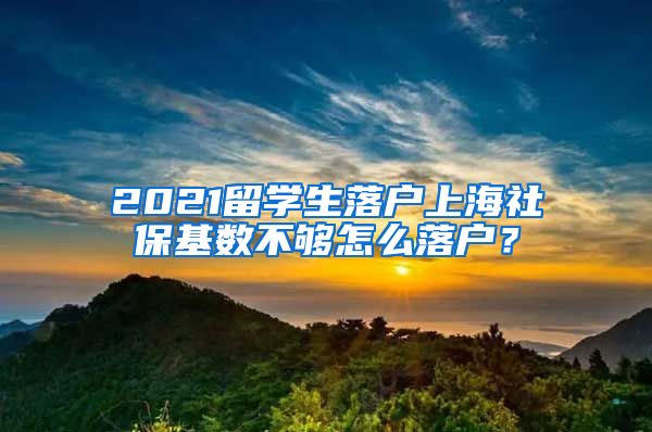 2021留學生落戶上海社保基數不夠怎么落戶？