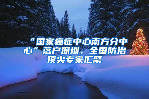 “國家癌癥中心南方分中心”落戶深圳，全國防治頂尖專家匯聚