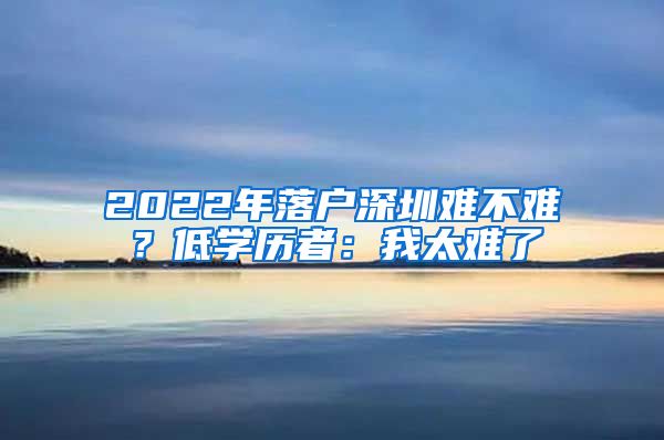 2022年落戶深圳難不難？低學(xué)歷者：我太難了