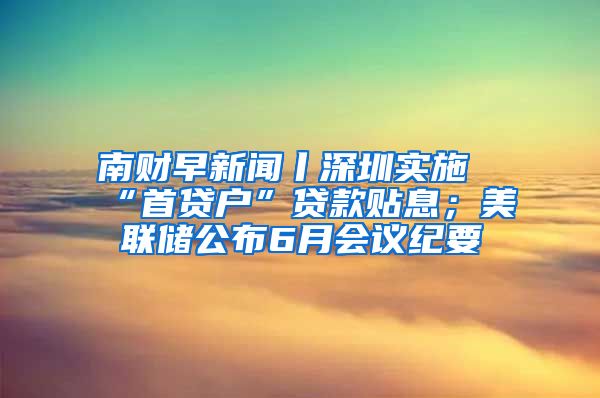 南財(cái)早新聞丨深圳實(shí)施“首貸戶”貸款貼息；美聯(lián)儲(chǔ)公布6月會(huì)議紀(jì)要