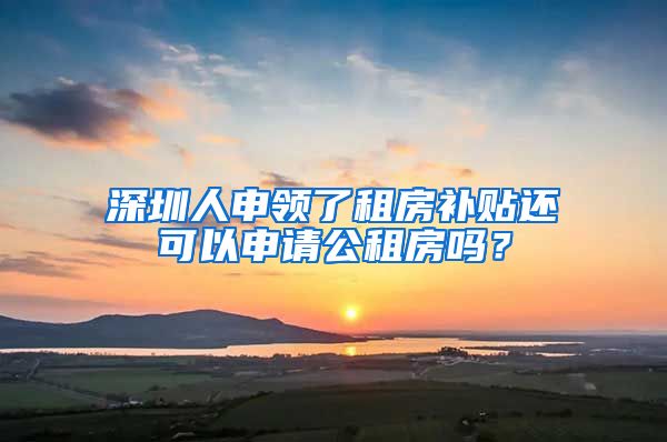 深圳人申領(lǐng)了租房補貼還可以申請公租房嗎？