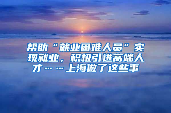 幫助“就業(yè)困難人員”實現(xiàn)就業(yè)，積極引進(jìn)高端人才……上海做了這些事