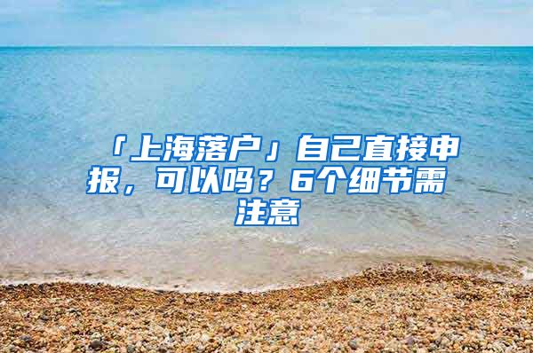 「上海落戶」自己直接申報(bào)，可以嗎？6個細(xì)節(jié)需注意