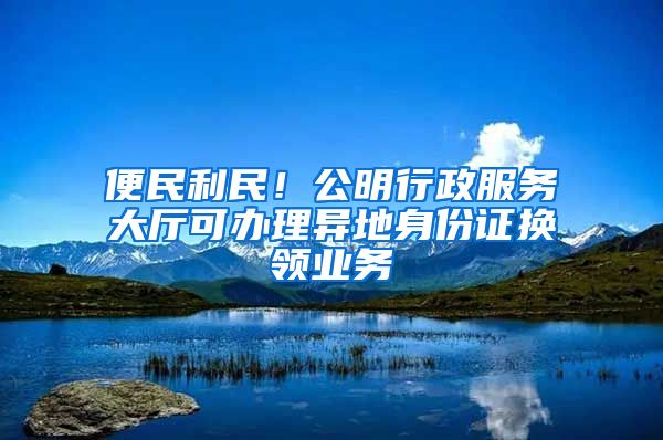 便民利民！公明行政服務(wù)大廳可辦理異地身份證換領(lǐng)業(yè)務(wù)