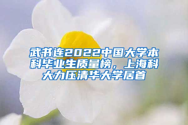 武書連2022中國大學(xué)本科畢業(yè)生質(zhì)量榜，上海科大力壓清華大學(xué)居首