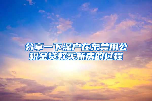 分享一下深戶在東莞用公積金貸款買新房的過程