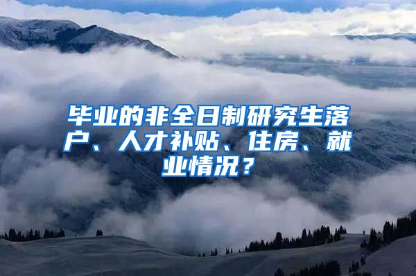 畢業(yè)的非全日制研究生落戶、人才補貼、住房、就業(yè)情況？