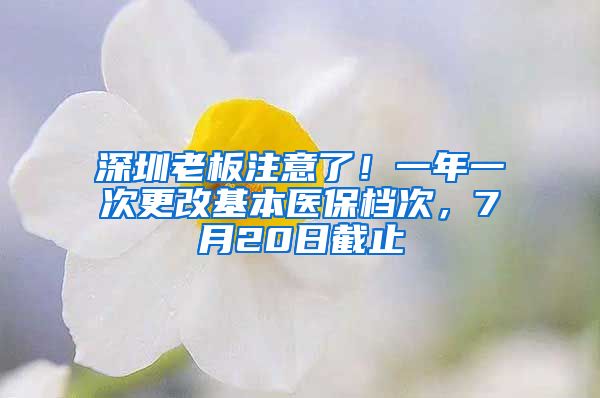 深圳老板注意了！一年一次更改基本醫(yī)保檔次，7月20日截止