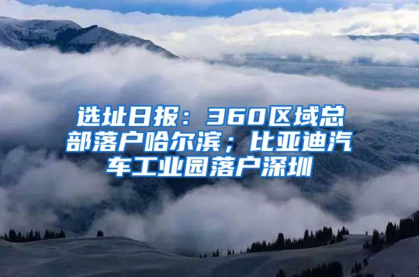 選址日報：360區(qū)域總部落戶哈爾濱；比亞迪汽車工業(yè)園落戶深圳