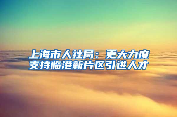 上海市人社局：更大力度支持臨港新片區(qū)引進(jìn)人才